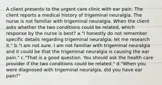 A client presents to the urgent care clinic with ear pain. The client reports a medical history of trigeminal neuralgia. The nurse is not familiar with trigeminal neuralgia. When the client asks whether the two conditions could be related, which response by the nurse is best? a."I honestly do not remember specific details regarding trigeminal neuralgia; let me research it." b."I am not sure. I am not familiar with trigeminal neuralgia and it could be that the trigeminal neuralgia is causing the ear pain." c."That is a good question. You should ask the health care provider if the two conditions could be related." d."When you were diagnosed with trigeminal neuralgia, did you have ear pain?"