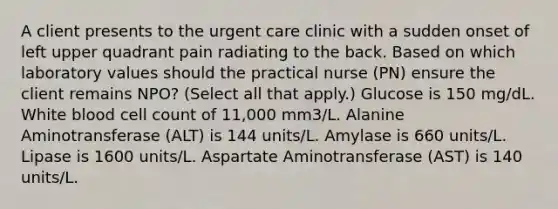 A client presents to the urgent care clinic with a sudden onset of left upper quadrant pain radiating to the back. Based on which laboratory values should the practical nurse (PN) ensure the client remains NPO? (Select all that apply.) Glucose is 150 mg/dL. White blood cell count of 11,000 mm3/L. Alanine Aminotransferase (ALT) is 144 units/L. Amylase is 660 units/L. Lipase is 1600 units/L. Aspartate Aminotransferase (AST) is 140 units/L.