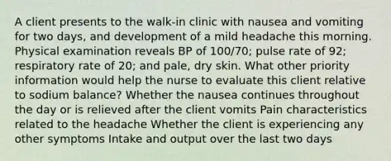 A client presents to the walk-in clinic with nausea and vomiting for two days, and development of a mild headache this morning. Physical examination reveals BP of 100/70; pulse rate of 92; respiratory rate of 20; and pale, dry skin. What other priority information would help the nurse to evaluate this client relative to sodium balance? Whether the nausea continues throughout the day or is relieved after the client vomits Pain characteristics related to the headache Whether the client is experiencing any other symptoms Intake and output over the last two days