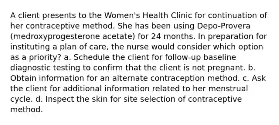 A client presents to the Women's Health Clinic for continuation of her contraceptive method. She has been using Depo-Provera (medroxyprogesterone acetate) for 24 months. In preparation for instituting a plan of care, the nurse would consider which option as a priority? a. Schedule the client for follow-up baseline diagnostic testing to confirm that the client is not pregnant. b. Obtain information for an alternate contraception method. c. Ask the client for additional information related to her menstrual cycle. d. Inspect the skin for site selection of contraceptive method.