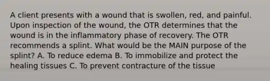 A client presents with a wound that is swollen, red, and painful. Upon inspection of the wound, the OTR determines that the wound is in the inflammatory phase of recovery. The OTR recommends a splint. What would be the MAIN purpose of the splint? A. To reduce edema B. To immobilize and protect the healing tissues C. To prevent contracture of the tissue