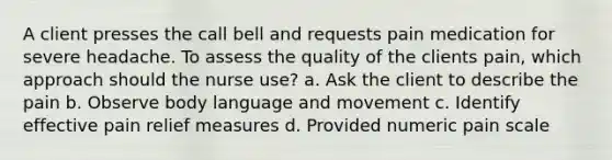 A client presses the call bell and requests pain medication for severe headache. To assess the quality of the clients pain, which approach should the nurse use? a. Ask the client to describe the pain b. Observe body language and movement c. Identify effective pain relief measures d. Provided numeric pain scale