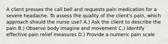 A client presses the call bell and requests pain medication for a severe headache. To assess the quality of the client's pain, which approach should the nurse use? A.) Ask the client to describe the pain B.) Observe body imagine and movement C.) Identify effective pain relief measures D.) Provide a numeric pain scale