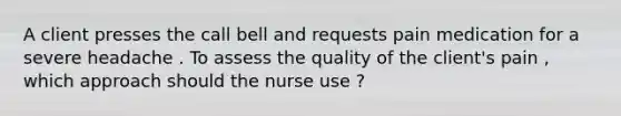 A client presses the call bell and requests pain medication for a severe headache . To assess the quality of the client's pain , which approach should the nurse use ?