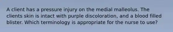 A client has a pressure injury on the medial malleolus. The clients skin is intact with purple discoloration, and a blood filled blister. Which terminology is appropriate for the nurse to use?