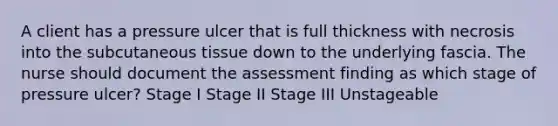 A client has a pressure ulcer that is full thickness with necrosis into the subcutaneous tissue down to the underlying fascia. The nurse should document the assessment finding as which stage of pressure ulcer? Stage I Stage II Stage III Unstageable