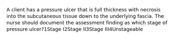 A client has a pressure ulcer that is full thickness with necrosis into the subcutaneous tissue down to the underlying fascia. The nurse should document the assessment finding as which stage of pressure ulcer?1Stage I2Stage II3Stage III4Unstageable