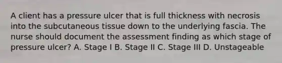 A client has a pressure ulcer that is full thickness with necrosis into the subcutaneous tissue down to the underlying fascia. The nurse should document the assessment finding as which stage of pressure ulcer? A. Stage I B. Stage II C. Stage III D. Unstageable