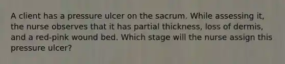 A client has a pressure ulcer on the sacrum. While assessing it, the nurse observes that it has partial thickness, loss of dermis, and a red-pink wound bed. Which stage will the nurse assign this pressure ulcer?