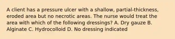 A client has a pressure ulcer with a​ shallow, partial-thickness, eroded area but no necrotic areas. The nurse would treat the area with which of the following​ dressings? A. Dry gauze B. Alginate C. Hydrocolloid D. No dressing indicated