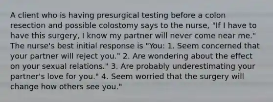 A client who is having presurgical testing before a colon resection and possible colostomy says to the nurse, "If I have to have this surgery, I know my partner will never come near me." The nurse's best initial response is "You: 1. Seem concerned that your partner will reject you." 2. Are wondering about the effect on your sexual relations." 3. Are probably underestimating your partner's love for you." 4. Seem worried that the surgery will change how others see you."