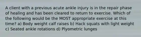 A client with a previous acute ankle injury is in the repair phase of healing and has been cleared to return to exercise. Which of the following would be the MOST appropriate exercise at this time? a) Body weight calf raises b) Hack squats with light weight c) Seated ankle rotations d) Plyometric lunges