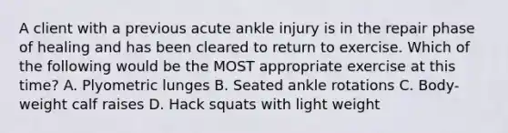 A client with a previous acute ankle injury is in the repair phase of healing and has been cleared to return to exercise. Which of the following would be the MOST appropriate exercise at this time? A. Plyometric lunges B. Seated ankle rotations C. Body-weight calf raises D. Hack squats with light weight