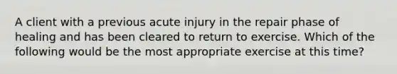 A client with a previous acute injury in the repair phase of healing and has been cleared to return to exercise. Which of the following would be the most appropriate exercise at this time?