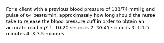 For a client with a previous blood pressure of 138/74 mmHg and pulse of 64 beats/min, approximately how long should the nurse take to release the blood pressure cuff in order to obtain an accurate reading? 1. 10-20 seconds 2. 30-45 seconds 3. 1-1.5 minutes 4. 3-3.5 minutes