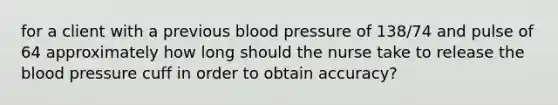 for a client with a previous blood pressure of 138/74 and pulse of 64 approximately how long should the nurse take to release the blood pressure cuff in order to obtain accuracy?