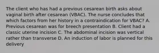 The client who has had a previous cesarean birth asks about vaginal birth after cesarean (VBAC). The nurse concludes that which factors from her history in a contraindication for VBAC? A. Previous cesarean was for breech presentation B. Client had a classic uterine incision C. The abdominal incision was vertical rather than transverse D. An induction of labor is planned for this delivery