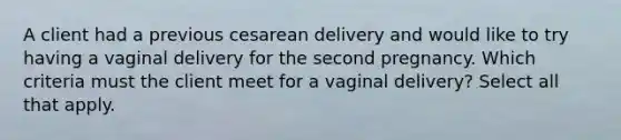 A client had a previous cesarean delivery and would like to try having a vaginal delivery for the second pregnancy. Which criteria must the client meet for a vaginal delivery? Select all that apply.