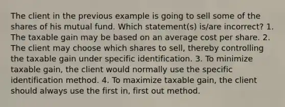 The client in the previous example is going to sell some of the shares of his mutual fund. Which statement(s) is/are incorrect? 1. The taxable gain may be based on an average cost per share. 2. The client may choose which shares to sell, thereby controlling the taxable gain under specific identification. 3. To minimize taxable gain, the client would normally use the specific identification method. 4. To maximize taxable gain, the client should always use the first in, first out method.