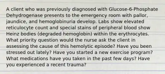 A client who was previously diagnosed with Glucose-6-Phosphate Dehydrogenase presents to the emergency room with pallor, jaundice, and hemoglobinuria develop. Labs show elevated reticulocyte count and special stains of peripheral blood show Heinz bodies (degraded hemoglobin) within the erythrocytes. What priority question would the nurse ask the client in assessing the cause of this hemolytic episode? Have you been stressed out lately? Have you started a new exercise program? What medications have you taken in the past few days? Have you experienced a recent trauma?