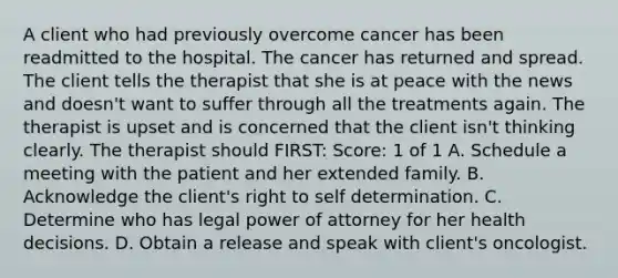 A client who had previously overcome cancer has been readmitted to the hospital. The cancer has returned and spread. The client tells the therapist that she is at peace with the news and doesn't want to suffer through all the treatments again. The therapist is upset and is concerned that the client isn't thinking clearly. The therapist should FIRST: Score: 1 of 1 A. Schedule a meeting with the patient and her extended family. B. Acknowledge the client's right to self determination. C. Determine who has legal power of attorney for her health decisions. D. Obtain a release and speak with client's oncologist.