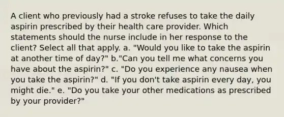 A client who previously had a stroke refuses to take the daily aspirin prescribed by their health care provider. Which statements should the nurse include in her response to the client? Select all that apply. a. "Would you like to take the aspirin at another time of day?" b."Can you tell me what concerns you have about the aspirin?" c. "Do you experience any nausea when you take the aspirin?" d. "If you don't take aspirin every day, you might die." e. "Do you take your other medications as prescribed by your provider?"