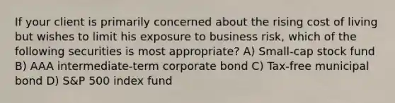 If your client is primarily concerned about the rising cost of living but wishes to limit his exposure to business risk, which of the following securities is most appropriate? A) Small-cap stock fund B) AAA intermediate-term corporate bond C) Tax-free municipal bond D) S&P 500 index fund