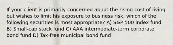 If your client is primarily concerned about the rising cost of living but wishes to limit his exposure to business risk, which of the following securities is most appropriate? A) S&P 500 index fund B) Small-cap stock fund C) AAA intermediate-term corporate bond fund D) Tax-free municipal bond fund