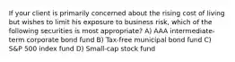 If your client is primarily concerned about the rising cost of living but wishes to limit his exposure to business risk, which of the following securities is most appropriate? A) AAA intermediate-term corporate bond fund B) Tax-free municipal bond fund C) S&P 500 index fund D) Small-cap stock fund