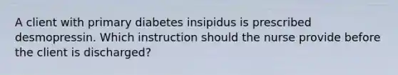 A client with primary diabetes insipidus is prescribed desmopressin. Which instruction should the nurse provide before the client is discharged?