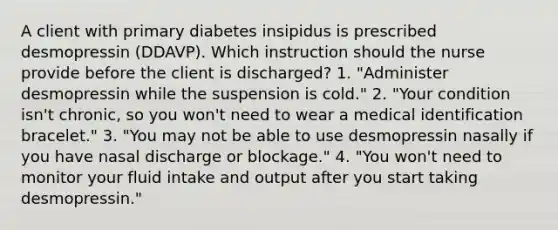 A client with primary diabetes insipidus is prescribed desmopressin (DDAVP). Which instruction should the nurse provide before the client is discharged? 1. "Administer desmopressin while the suspension is cold." 2. "Your condition isn't chronic, so you won't need to wear a medical identification bracelet." 3. "You may not be able to use desmopressin nasally if you have nasal discharge or blockage." 4. "You won't need to monitor your fluid intake and output after you start taking desmopressin."