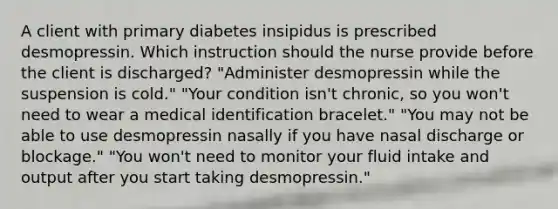 A client with primary diabetes insipidus is prescribed desmopressin. Which instruction should the nurse provide before the client is discharged? "Administer desmopressin while the suspension is cold." "Your condition isn't chronic, so you won't need to wear a medical identification bracelet." "You may not be able to use desmopressin nasally if you have nasal discharge or blockage." "You won't need to monitor your fluid intake and output after you start taking desmopressin."