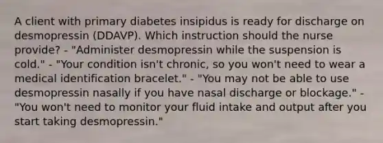 A client with primary diabetes insipidus is ready for discharge on desmopressin (DDAVP). Which instruction should the nurse provide? - "Administer desmopressin while the suspension is cold." - "Your condition isn't chronic, so you won't need to wear a medical identification bracelet." - "You may not be able to use desmopressin nasally if you have nasal discharge or blockage." - "You won't need to monitor your fluid intake and output after you start taking desmopressin."