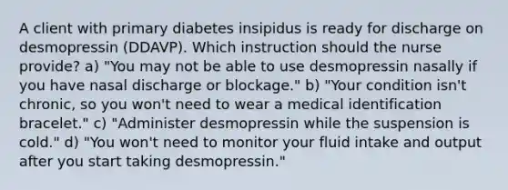 A client with primary diabetes insipidus is ready for discharge on desmopressin (DDAVP). Which instruction should the nurse provide? a) "You may not be able to use desmopressin nasally if you have nasal discharge or blockage." b) "Your condition isn't chronic, so you won't need to wear a medical identification bracelet." c) "Administer desmopressin while the suspension is cold." d) "You won't need to monitor your fluid intake and output after you start taking desmopressin."