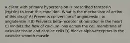 A client with primary hypertension is prescribed terazosin (Hytrin) to treat this condition. What is the mechanism of action of this drug? A) Prevents conversion of angiotensin I to angiotensin II B) Prevents beta-receptor stimulation in the heart C) Inhibits the flow of calcium ions across the cell membrane of vascular tissue and cardiac cells D) Blocks alpha-receptors in the vascular smooth muscle