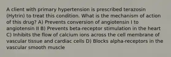 A client with primary hypertension is prescribed terazosin (Hytrin) to treat this condition. What is the mechanism of action of this drug? A) Prevents conversion of angiotensin I to angiotensin II B) Prevents beta-receptor stimulation in the heart C) Inhibits the flow of calcium ions across the cell membrane of vascular tissue and cardiac cells D) Blocks alpha-receptors in the vascular smooth muscle