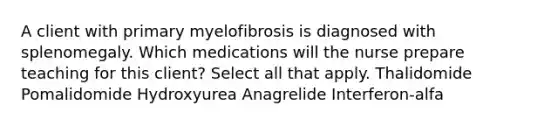 A client with primary myelofibrosis is diagnosed with splenomegaly. Which medications will the nurse prepare teaching for this client? Select all that apply. Thalidomide Pomalidomide Hydroxyurea Anagrelide Interferon-alfa