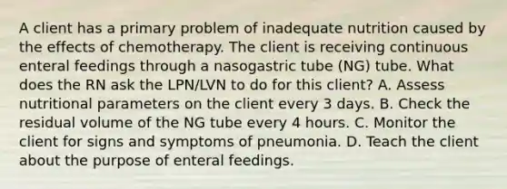 A client has a primary problem of inadequate nutrition caused by the effects of chemotherapy. The client is receiving continuous enteral feedings through a nasogastric tube (NG) tube. What does the RN ask the LPN/LVN to do for this client? A. Assess nutritional parameters on the client every 3 days. B. Check the residual volume of the NG tube every 4 hours. C. Monitor the client for signs and symptoms of pneumonia. D. Teach the client about the purpose of enteral feedings.