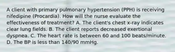 A client with primary pulmonary hypertension (PPH) is receiving nifedipine (Procardia). How will the nurse evaluate the effectiveness of treatment? A. The client's chest x-ray indicates clear lung fields. B. The client reports decreased exertional dyspnea. C. The heart rate is between 60 and 100 beats/minute. D. The BP is less than 140/90 mmHg.