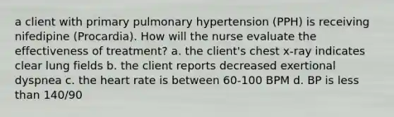 a client with primary pulmonary hypertension (PPH) is receiving nifedipine (Procardia). How will the nurse evaluate the effectiveness of treatment? a. the client's chest x-ray indicates clear lung fields b. the client reports decreased exertional dyspnea c. the heart rate is between 60-100 BPM d. BP is less than 140/90