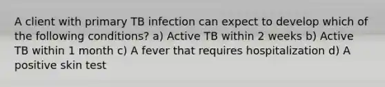 A client with primary TB infection can expect to develop which of the following conditions? a) Active TB within 2 weeks b) Active TB within 1 month c) A fever that requires hospitalization d) A positive skin test