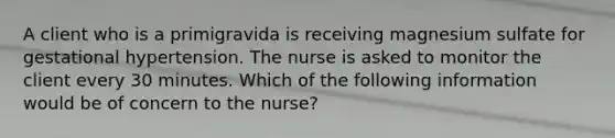 A client who is a primigravida is receiving magnesium sulfate for gestational hypertension. The nurse is asked to monitor the client every 30 minutes. Which of the following information would be of concern to the nurse?