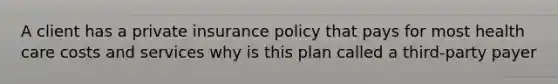 A client has a private insurance policy that pays for most health care costs and services why is this plan called a third-party payer