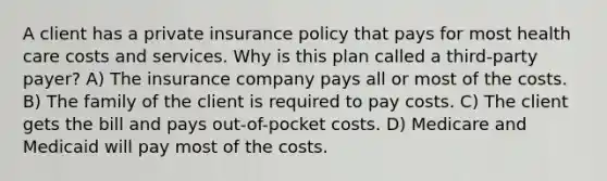 A client has a private insurance policy that pays for most health care costs and services. Why is this plan called a third-party payer? A) The insurance company pays all or most of the costs. B) The family of the client is required to pay costs. C) The client gets the bill and pays out-of-pocket costs. D) Medicare and Medicaid will pay most of the costs.