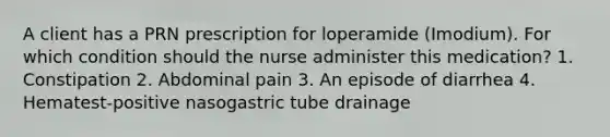 A client has a PRN prescription for loperamide (Imodium). For which condition should the nurse administer this medication? 1. Constipation 2. Abdominal pain 3. An episode of diarrhea 4. Hematest-positive nasogastric tube drainage