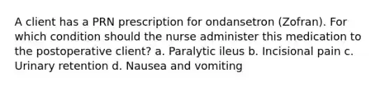 A client has a PRN prescription for ondansetron (Zofran). For which condition should the nurse administer this medication to the postoperative client? a. Paralytic ileus b. Incisional pain c. Urinary retention d. Nausea and vomiting