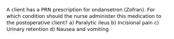 A client has a PRN prescription for ondansetron (Zofran). For which condition should the nurse administer this medication to the postoperative client? a) Paralytic ileus b) Incisional pain c) Urinary retention d) Nausea and vomiting