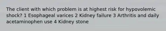 The client with which problem is at highest risk for hypovolemic shock? 1 Esophageal varices 2 Kidney failure 3 Arthritis and daily acetaminophen use 4 Kidney stone