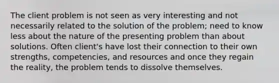 The client problem is not seen as very interesting and not necessarily related to the solution of the problem; need to know less about the nature of the presenting problem than about solutions. Often client's have lost their connection to their own strengths, competencies, and resources and once they regain the reality, the problem tends to dissolve themselves.