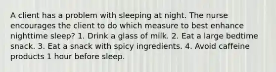 A client has a problem with sleeping at night. The nurse encourages the client to do which measure to best enhance nighttime sleep? 1. Drink a glass of milk. 2. Eat a large bedtime snack. 3. Eat a snack with spicy ingredients. 4. Avoid caffeine products 1 hour before sleep.